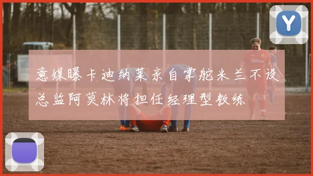 意媒曝卡迪纳莱亲自掌舵米兰不设总监阿莫林将担任经理型教练