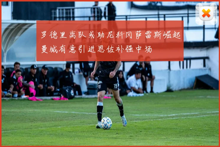 罗德里离队或助尼科冈萨雷斯崛起曼城有意引进恩佐补强中场