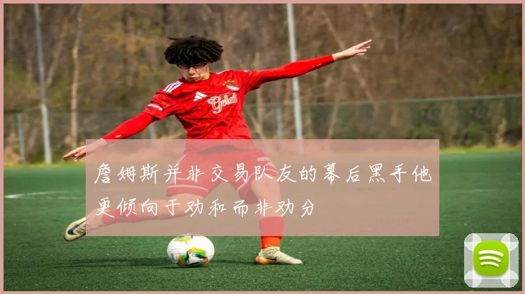 詹姆斯并非交易队友的幕后黑手他更倾向于劝和而非劝分