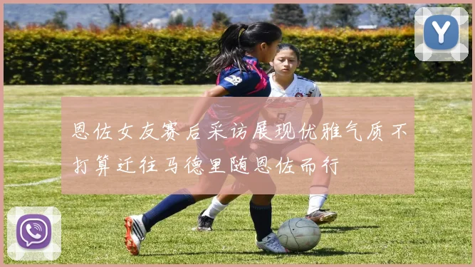 恩佐女友赛后采访展现优雅气质不打算迁往马德里随恩佐而行