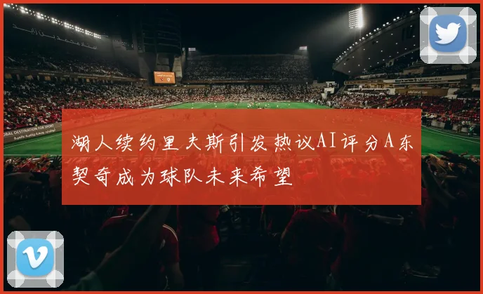 湖人续约里夫斯引发热议AI评分A东契奇成为球队未来希望