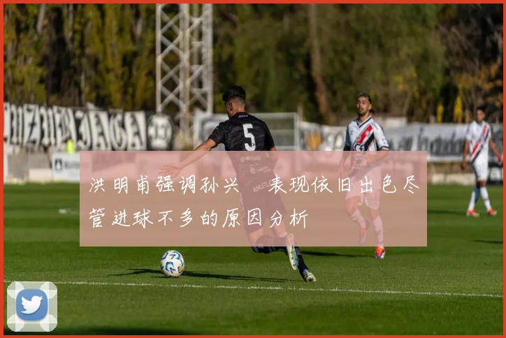 洪明甫强调孙兴慜表现依旧出色尽管进球不多的原因分析