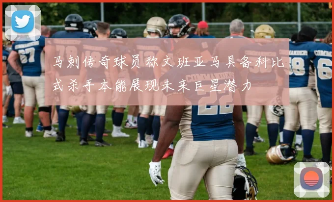 马刺传奇球员称文班亚马具备科比式杀手本能展现未来巨星潜力