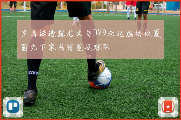 罗马诺透露尤文与DV9未达成协议夏窗无下家或将重返球队
