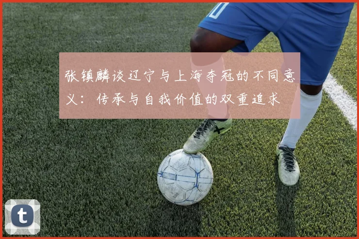张镇麟谈辽宁与上海夺冠的不同意义：传承与自我价值的双重追求