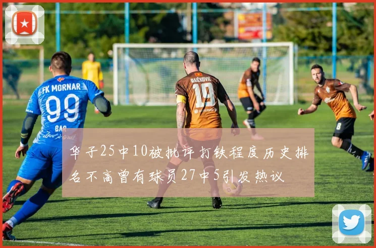 华子25中10被批评打铁程度历史排名不高曾有球员27中5引发热议
