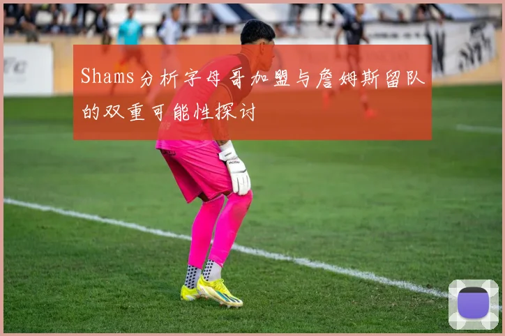 Shams分析字母哥加盟与詹姆斯留队的双重可能性探讨