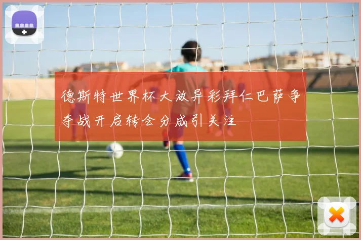 德斯特世界杯大放异彩拜仁巴萨争夺战开启转会分成引关注
