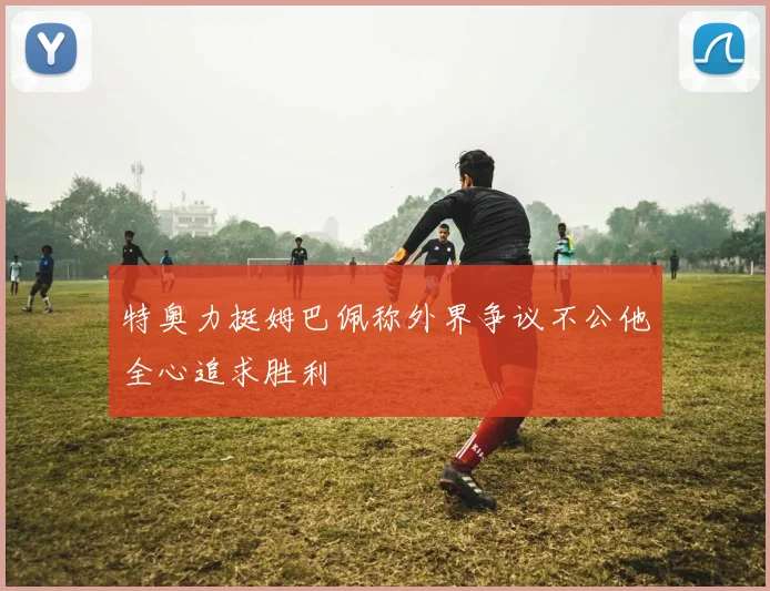 特奥力挺姆巴佩称外界争议不公他全心追求胜利