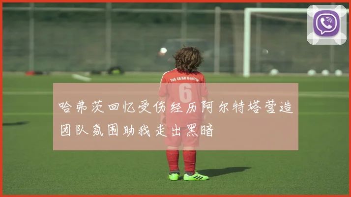 哈弗茨回忆受伤经历阿尔特塔营造团队氛围助我走出黑暗