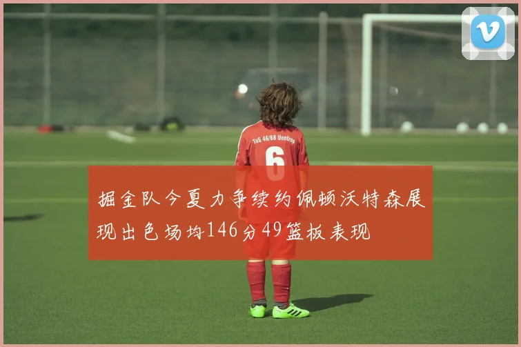 掘金队今夏力争续约佩顿沃特森展现出色场均146分49篮板表现