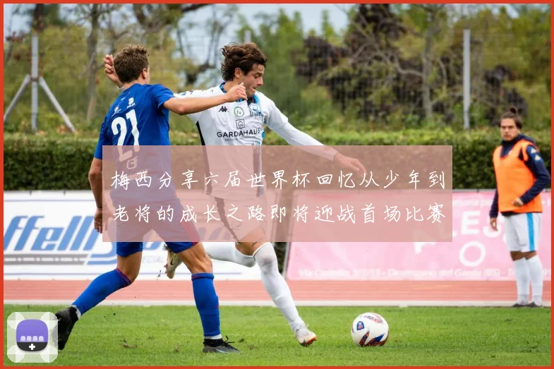 梅西分享六届世界杯回忆从少年到老将的成长之路即将迎战首场比赛
