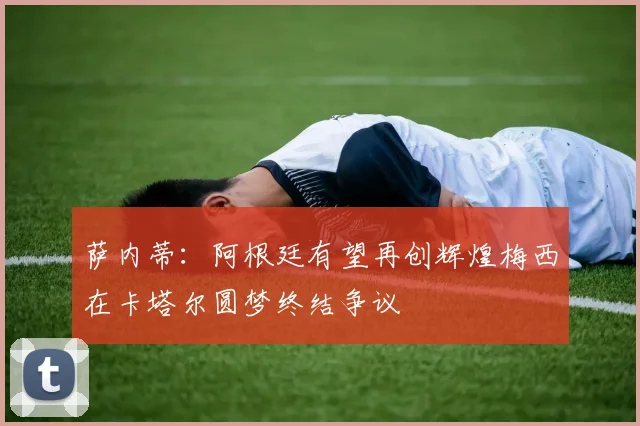 萨内蒂：阿根廷有望再创辉煌梅西在卡塔尔圆梦终结争议