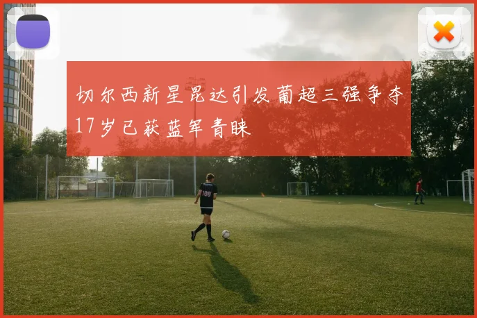 切尔西新星昆达引发葡超三强争夺17岁已获蓝军青睐