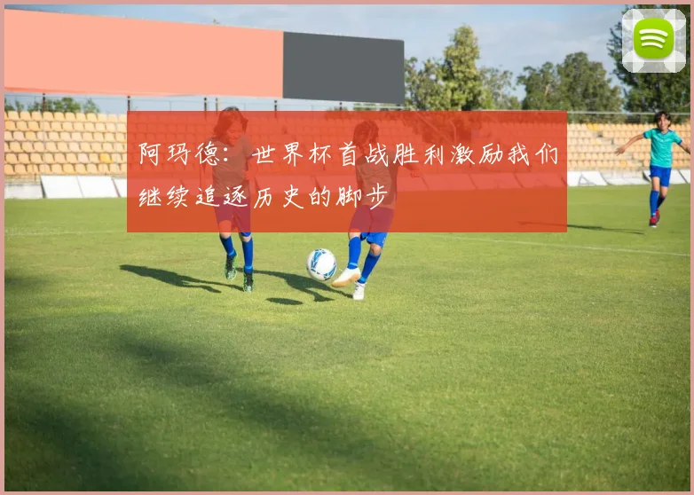 阿玛德：世界杯首战胜利激励我们继续追逐历史的脚步