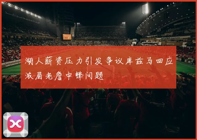 湖人薪资压力引发争议库兹马回应浓眉老詹中锋问题