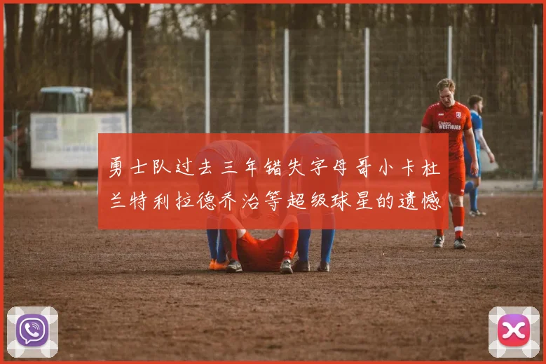 勇士队过去三年错失字母哥小卡杜兰特利拉德乔治等超级球星的遗憾回顾