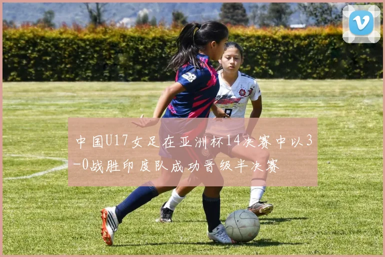 中国U17女足在亚洲杯14决赛中以3-0战胜印度队成功晋级半决赛