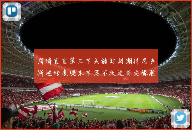 周琦直言第三节关键时刻期待尼克斯逆转表现末节若不改进将无缘胜利
