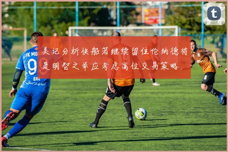 美记分析快船若继续留住伦纳德将是明智之举应考虑高位交易策略