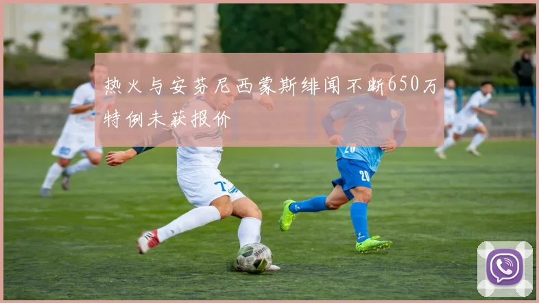 热火与安芬尼西蒙斯绯闻不断650万特例未获报价