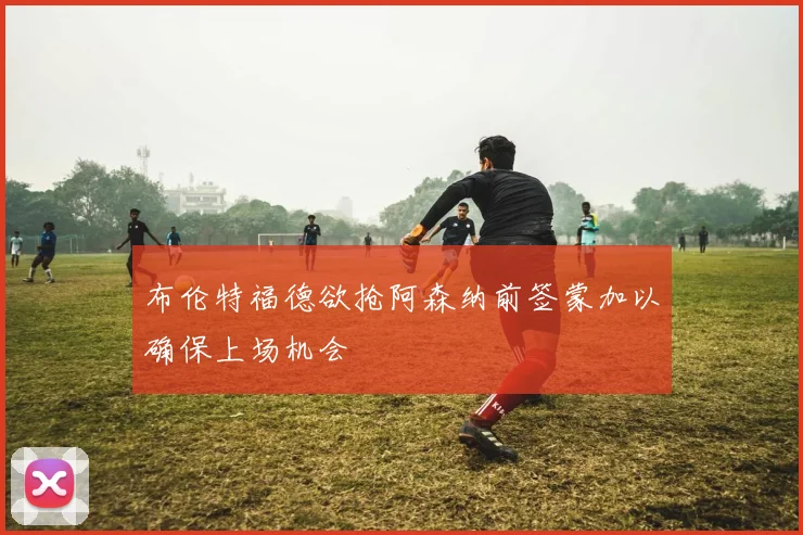 布伦特福德欲抢阿森纳前签蒙加以确保上场机会