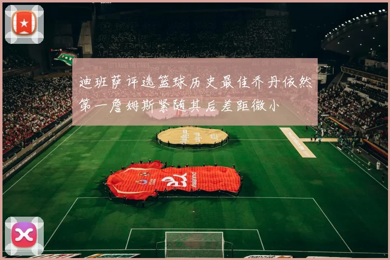 迪班萨评选篮球历史最佳乔丹依然第一詹姆斯紧随其后差距微小